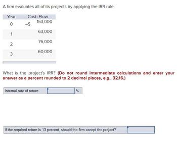 A firm evaluates all of its projects by applying the IRR rule.
Year
Cash Flow
0
1
2
3
-$
153,000
63,000
76,000
60,000
What is the project's IRR? (Do not round intermediate calculations and enter your
answer as a percent rounded to 2 decimal places, e.g., 32.16.)
Internal rate of return
%
If the required return is 13 percent, should the firm accept the project?