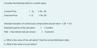 Consider the following data for a certain share.
Current Price
= So
= Rs. 80
Exercise Price
= E
= Rs. 90
Standard deviation of continuously compounded annual return = 0 = 0.5
Expiration period of the call option
3 months
Risk – free interest rate per annum
= 6 percent
a. What is the value of the call option? Use the normal distribution table.
b. What is the value of a put option?
