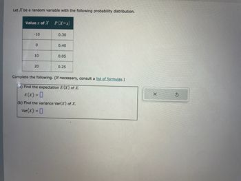 Let \( X \) be a random variable with the following probability distribution.

| Value \( x \) of \( X \) | \( P(X=x) \) |
|--------------------------|-------------|
| -10                      | 0.30        |
| 0                        | 0.40        |
| 10                       | 0.05        |
| 20                       | 0.25        |

Complete the following. (If necessary, consult a list of formulas.)

(a) Find the expectation \( E(X) \) of \( X \).

\[ E(X) = \, \]

(b) Find the variance \( \text{Var}(X) \) of \( X \).

\[ \text{Var}(X) = \, \]