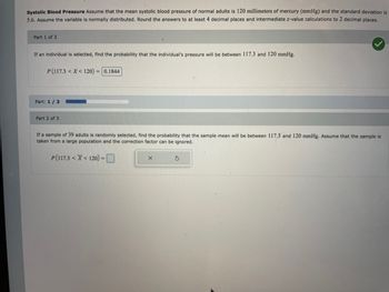 ### Systolic Blood Pressure Analysis

#### Introduction
Assume that the mean systolic blood pressure of normal adults is 120 millimeters of mercury (mmHg) and the standard deviation is 5.6 mmHg. The variable is normally distributed. Answers should be rounded to at least 4 decimal places, and intermediate z-value calculations to 2 decimal places.

#### Part 1 of 3
**Problem:** If an individual is selected, find the probability that the individual's pressure will be between 117.3 and 120 mmHg.

**Solution:**
- Probability: \( P(117.3 < X < 120) = 0.1844 \)

A checkmark indicates that the calculation is correct.

#### Visualization
A progress bar shows the completion status of this exercise, currently on "Part: 1 / 3."

#### Part 2 of 3
**Problem:** If a sample of 39 adults is randomly selected, find the probability that the sample mean will be between 117.3 and 120 mmHg. Assume the sample is from a large population, and the correction factor can be ignored.

**Solution:**
A calculation interface is provided to determine the probability, expressed as:  
\( P(117.3 < \bar{X} < 120) = \) [input field with calculation tools]

This exercise continues with the user required to enter the correct solution using the provided interface tools.
