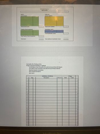 ASSETS
Current Assets:
Total Current Assets
Property, Plant & Equipment
Total Property, Plant & Equipment
Total Assets
HELIN
1
2
3
4
9
10
11
12
5
6
7 www!
8
15
16
Journalize the Closing entries.
Proper journal formatting is required:
List all Debits of each transaction first with the Account Name left-aligned.
List Credits of each transaction next with the Account Name indented.
Skip lines between transactions.
Don't include descriptions.
Don't use $.
13
14 HOME
17
18
19
20
Date
21
22
23
24
25
HIL
26
27
28
29
30
M4 Engineering, Inc.
Balance Sheet
-
LIABILITIES
Current Labilities:
Total Current Liabilities
Stockholders' Equity
Total Stockholders' Equity
Total Liabilities & Stockholders' Equity
GENERAL JOURNAL
Description
Post ref
MacBook Pro
Debit
Page
H
Credit
m
TADBIRA
19
BROBI
HOROR
THU
TREK
2
4
5
6
7
8
9
10
11
12
13
14
15
16
17
18
19
20
21
22
23
24
25
26
27
HELLO 28
HEARSANESSAN 29
PSHIRE 30