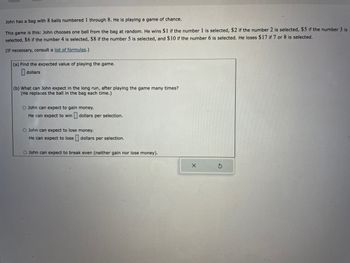 John has a bag with 8 balls numbered 1 through 8. He is playing a game of chance.
This game is this: John chooses one ball from the bag at random. He wins $1 if the number 1 is selected, $2 if the number 2 is selected, $5 if the number 3 is
selected, $6 if the number 4 is selected, $8 if the number 5 is selected, and $10 if the number 6 is selected. He loses $17 if 7 or 8 is selected.
(If necessary, consult a list of formulas.)
(a) Find the expected value of playing the game.
dollars
(b) What can John expect in the long run, after playing the game many times?
(He replaces the ball in the bag each time.)
O John can expect to gain money.
He can expect to win dollars per selection.
O John can expect to lose money.
He can expect to lose dollars per selection.
O John can expect to break even (neither gain nor lose money).
X
S