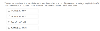 The current amplitude in a pure inductor in a radio receiver is to be 250 μA when the voltage amplitude is 3.60
V at a frequency of 1.60 MHz. What inductive reactance is needed? What inductance?
14.4 kQ, 1.43 mH
14.4 kQ, 14.3 mH
144 kQ, 14.3 mH
1.44 kQ2, 0.143 mH