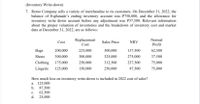 (Inventory Write-down)
7. Remo Company sells a variety of merchandise to its customers. On December 31, 2022, the
balance of Esplanade's ending inventory account was P750,000, and the allowance for
inventory write down account before any adjustment was P37,500. Relevant information
about the proper valuation of inventories and the breakdown of inventory cost and market
data at December 31, 2022, are as follows:
Replacement
Normal
Cost
Sales Price
NRV
Cost
Profit
Bags
200,000
225,000
300,000
137,500
62,500
Shoes
300,000
300,000
325,000
275,000
37,500
Clothing 175,000
250,000
312,500
237,500
75,000
Lingerie
125,000
150,000
250,000
87,500
75,000
How much loss on inventory write-down is included in 2022 cost of sales?
a. 125,000
b. 87,500
c.
62,500
d. 25,000
