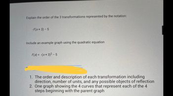 Explain the order of the 3 transformations represented by the notation:
-f(x+3)-5
Include an example graph using the quadratic equation
f(x) = -(x+3)² - 5
1. The order and description of each transformation including
direction, number of units, and any possible objects of reflection
2. One graph showing the 4 curves that represent each of the 4
steps beginning with the parent graph