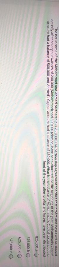 The net income of the Mohammad and Ahmed partnership is 250,000. The partnership agreement specifies that profits and losses will be shared
equally after salary allowances of 200,000 (Mohammad) and 300,000 (Ahmed) have been allocated. At the beginning of the year, Mohammad's Capital
account had a balance of 500,000 and Ahmed's Capital account had a balance of 650,000. What is the balance of Mohammad's Capital account at the
?end of the year after profits and losses have been distributed
825,000.a O
375,000.b O
625,000 .cO
575,000.d O
