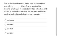 The availability of doctors and nurses in low-income
countries is
that of nations with a high
income. Challenges in access to medical education and
access to patients exacerbate this issue for would-be
medical professionals in low-income countries
one-tenth
one-sixth
one-half
one-third
