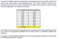 A sample of 10 different parts are tested using a low temperature level and another sample of 10
parts is also tested using a high temperature level. The random variable of interest is the
shrinkage that occurred in the units, measured in percentage. Assume that the data sets follow
the normal distribution. The results are as follows:
Low Temperature High Temperature
17.9
21.2
17.6
20.9
18.3
19.8
15.9
20.3
16.5
20.5
17.8
21.3
16.1
20.8
18.7
19.7
16.4
21.5
17.2
20.3
s = 0.9709
a) Compare the variances of the temperatures using a hypothesis test with a significance level of
0.02. Set up the appropriate hypotheses test to check if there is a difference between the
variances.
b) Compute a 98% two-sided confidence interval on the appropriate parameter to check if there
is a difference between the variances.
