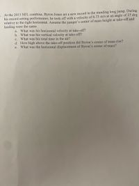 E. At the 2015 NFL combine, Byron Jones set a new record in the standing long jump. During
his record setting performance, he took off with a velocity of 6.73 m/s at an angle of 27 deg
relative to the right horizontal. Assume the jumper's center of mass height at take-off and
landing were the same.
What was his horizontal velocity at take-off?
b. What was his vertical velocity at take-off?
c. What was his total time in the air?
d. How high above the take-off position did Byron's center of mass rise?
What was the horizontal displacement of Byron's center of mass?
a.
е.
