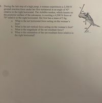 1. During the last step of a high jump, a woman experiences a 2,500 N
ground reaction force under her first metatarsal at an angle of 45°
relative to the right horizontal. The Achilles tendon, which inserts on
the posterior surface of the calcaneus, is exerting a 4,500 N force at
70° relative to the right horizontal. Her foot has a mass of 3 kg.
What is the net horizontal force acting on the woman's
FAT
70°
a.
foot?
b. What is the net vertical force acting on the woman's foot?
c. What is the magnitude of the net resultant force?
d. What is the orientation of the net resultant force relative to
GRE
45°
the right horizontal?
