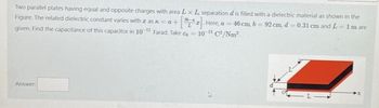 Two parallel plates having equal and opposite charges with area L x L separation d is filled with a dielectric material as shown in the
Figure. The related dielectric constant varies with zask=a+
Here, a 46 cm, b -92 cm, d 0.31 cm and L=1m are
given. Find the capacitance of this capacitor in 10-11 Farad. Take o=10-¹¹ C²/Nm².
Answer: