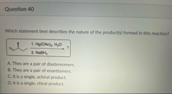 Question 40
Which statement best describes the nature of the product(s) formed in this reaction?
1. Hg(OAc)₂, H₂O
2. NaBH₂
?
A. They are a pair of diastereomers.
B. They are a pair of enantiomers.
C. It is a single, achiral product.
D. It is a single, chiral product.