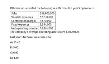 Othman Inc. reported the following results from last year's operations:
Sales
Variable expenses
$16,800,000
12,230,000
Contribution margin 4,570,000
Fixed expenses
3,394,000
Net operating income $1,176,000
The company's average operating assets were $3,000,000.
Last year's turnover was closest to:
A) 10.42
B) 5.60
C) 0.92
D) 1.40