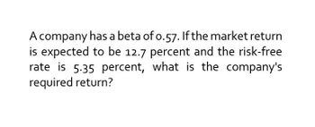 A company has a beta of 0.57. If the market return
is expected to be 12.7 percent and the risk-free
rate is 5.35 percent, what is the company's
required return?