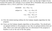 Consider the following program, in which a, b, and c are the last 3 digits of your
student ID number (for example, if you student ID is 170123456, then you should
substitute 4 for a, 5 for b, and 6 for c in the program):
maximise
axı + 3x2 + x3
subject to
-bx1 – x2 + 2x3 > 6
-x2 + x3 = 1
- cx1 + 2x2 – 2x3 < 4
X1, X2, x3 > 0
(i) Give the initial starting tableau for the 2-phase simplex algorithm for this
program.
(ii) Carry out the 2-phase simplex algorithm on this problem. You should give
an optimal solution to the program or say why an optimal solution does not
exist. Show your work and explain how you determined if the program is
feasible or not at the end of the first phase.
