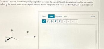 For the SN2 reaction, draw the major organic product and select the correct (R) or (S) designation around the stereocenter
carbon in the organic substrate and organic product. Include wedge-and-dash bonds and draw hydrogen on a stereocenter.
D
H
-F
Select
Draw Templates
More
/
C
H
D
F
Erase