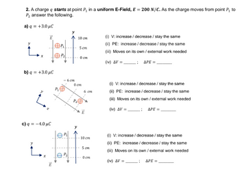 2. A charge q starts at point P₁ in a uniform E-Field, E = 200 N/C. As the charge moves from point P₁ to
P₂ answer the following.
a) q = +3.0 μC
Ē
b) q = +3.0 μC
c) q = -4.0 μC
1523
E
P₁
P₁
D
- 6 cm
P₁
10 cm
5 cm
0 cm
0 cm
6 cm
10 cm
5 cm
0 cm
(i) V: increase / decrease / stay the same
(ii) PE: increase / decrease / stay the same
(iii) Moves on its own / external work needed
; APE =
(iv) ΔV
(i) V: increase / decrease / stay the same
(ii) PE: increase / decrease/stay the same
(iii) Moves on its own / external work needed
(iv) AV =
G
ΔΡΕ
(i) V: increase/ decrease / stay the same
(ii) PE: increase/ decrease / stay the same
(iii) Moves on its own / external work needed
(iv) ΔV =
; APE =