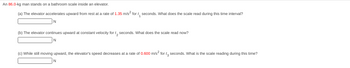**Text for Educational Website:**

**Problem Statement:**

An 86.0-kg man stands on a bathroom scale inside an elevator.

(a) The elevator accelerates upward from rest at a rate of 1.35 m/s² for \( t_1 \) seconds. What does the scale read during this time interval?

**[Input box] N**

(b) The elevator continues upward at constant velocity for \( t_2 \) seconds. What does the scale read now?

**[Input box] N**

(c) While still moving upward, the elevator's speed decreases at a rate of 0.600 m/s² for \( t_3 \) seconds. What is the scale reading during this time?

**[Input box] N**
