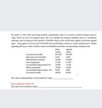 On April 15, 2014, John and Greg formed a partnership. John is to invest a certain business asset at
value which are yet to be agreed upon. He is to transfer his business liabilities and is to contribute
sufficient cash to bring his total capital to P180,000 which is 60% of the total capital as had been agreed
upon. Greg agrees to invest cash of P30,000 and merchandise valued at current market price. Details
regarding the lok values of John's assets and liabilities and their corresponding valuations are:
Вook
Agreed
values
values
Accounts receivable
P54,000
P54,000
Allowance for bad debts
3,600
6,000
Merchandise inventory
96,600
105,000
27,000
Store equipment
Accumulated depreciation-SE
Office equipment
Accumulated depreciation- OE
Accounts payable
27,000
18,000
13,200
18,000
18,000
9,600
4,800
48,000
48,000
The value of merchandise to be invested by Greg?
The cash to be invested by John?
