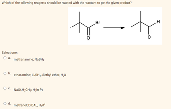 Which of the following reagents should be reacted with the reactant to get the given product?
Select one:
a.
O b.
O C.
O d.
methanamine; NaBH4
ethanamine; LiAlH4, diethyl ether, H₂O
NaOCH₂CH3; H₂in Pt
methanol; DIBAL, H3O+
Br
to-tr
H