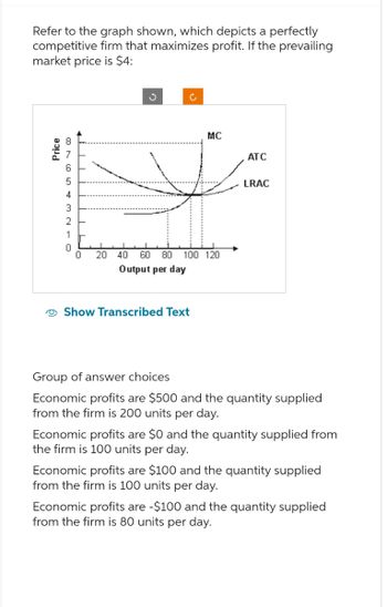 Refer to the graph shown, which depicts a perfectly
competitive firm that maximizes profit. If the prevailing
market price is $4:
Price
8765432-0
1
ง
C
MC
ATC
0 20 40 60 80 100 120
Output per day
Show Transcribed Text
LRAC
Group of answer choices
Economic profits are $500 and the quantity supplied
from the firm is 200 units per day.
Economic profits are $0 and the quantity supplied from
the firm is 100 units per day.
Economic profits are $100 and the quantity supplied
from the firm is 100 units per day.
Economic profits are -$100 and the quantity supplied
from the firm is 80 units per day.