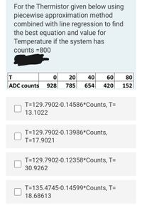 For the Thermistor given below using
piecewise approximation method
combined with line regression to find
the best equation and value for
Temperature if the system has
counts =800
20
40
60
80
|ADC counts
928
785
654
420
152
T=129.7902-0.14586*Counts, T=
13.1022
T=129.7902-0.13986*Counts,
T=17.9021
T=129.7902-0.12358*Counts, T=
30.9262
T=135.4745-0.14599*Counts, T=
18.68613
