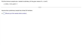 Find the minimum sample size n needed to estimate u for the given values of c, o, and E.
c = 0.90, o = 9.5, and E = 1
Assume that a preliminary sample has at least 30 members.
n= (Round up to the nearest whole number.)