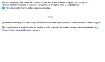 The accompanying table shows the numbers of male and female students in a particular country who
received bachelor's degrees in business in a recent year. Complete parts (a) and (b) below.
Click the icon to view the data on business degrees.
(a) Find the probability that a randomly selected student is male, given that the student received a business degree.
The probability that a randomly selected student is male, given that the student received a business degree, is
(Round to three decimal places as needed.)