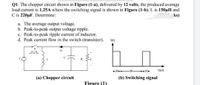 Q1: The chopper circuit shown in Figure (1-a), delivered by 12 volts, the produced average
load current is 1.25A where the switching signal is shown in Figure (1-b). L is 150µH and
C is 220µF. Determine:
ks)
a. The average output voltage.
b. Peak-to-peak output voltage ripple.
c. Peak-to-peak ripple current of inductor.
d. Peak current flow in the switch (transistor).
S(t)
R,
+10++
-30 +10+
t(us)
(a) Chopper circuit
(b) Switching signal
Figure (1)
