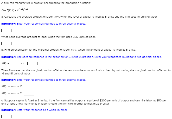 A firm can manufacture a product according to the production function:
Q= AK, L) = K314,1/4
a. Calculate the average product of labor. APL. when the level of capital is fixed at 81 units and the firm uses 16 units of labor.
Instruction: Enter your responses rounded to three decimal places.
What is the average product of labor when the firm uses 256 units of labor?
b. Find an expression for the marginal product of labor, MPL. when the amount of capital is fixed at 81 units.
Instruction: The second response is the exponent on Lin the expression. Enter your responses rounded to two decimal places.
MP =
x LA
Then, illustrate that the marginal product of labor depends on the amount of labor hired by calculating the marginal product of labor for
16 and 81 units of labor.
Instruction: Enter your responses rounded to three decimal places.
MPL when L= 16:
MPL when L= 81:
c. Suppose capital is fixed at 81 units. If the firm can sell its output at a price of $200 per unit of output and can hire labor at $50 per
unit of labor, how many units of labor should the firm hire in order to maximize profits?
Instruction: Enter your response as a whole number.
