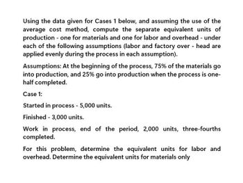 Using the data given for Cases 1 below, and assuming the use of the
average cost method, compute the separate equivalent units of
production - one for materials and one for labor and overhead - under
each of the following assumptions (labor and factory overhead are
applied evenly during the process in each assumption).
Assumptions: At the beginning of the process, 75% of the materials go
into production, and 25% go into production when the process is one-
half completed.
Case 1:
Started in process - 5,000 units.
Finished 3,000 units.
Work in process, end of the period, 2,000 units, three-fourths
completed.
For this problem, determine the equivalent units for labor and
overhead. Determine the equivalent units for materials only