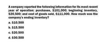 A company reported the following information for Its most recent
year of operation: purchases, $101,000; beginning inventory,
$20,500; and cost of goods sold, $111,000. How much was the
company's ending inventory?
a. $10,500
b. $15,500
c. $20,500
d. $30,500