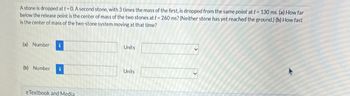 A stone is dropped at t = 0. A second stone, with 3 times the mass of the first, is dropped from the same point at t=130 ms. (a) How far
below the release point is the center of mass of the two stones at t = 260 ms? (Neither stone has yet reached the ground.) (b) How fast
is the center of mass of the two-stone system moving at that time?
(a) Number
(b) Number
eTextbook and Media
Units
Units