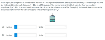 In the figure, a 0.24 kg block of cheese lies on the floor of a 960 kg elevator cab that is being pulled upward by a cable through distance
d₁ = 3.0 m and then through distance d₂ = 11.6 m. (a) Through d₁, if the normal force on the block from the floor has constant
magnitude FN = 3.53 N, how much work is done on the cab by the force from the cable? (b) Through d2, if the work done on the cab by
the (constant) force from the cable is 92.23 kJ, what is the magnitude of FN?
(a) Number
(b) Number
i
Units
Units
<