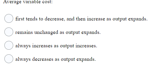 Average variable cost:
first tends to decrease, and then increase as output expands.
remains unchanged as output expands.
always increases as output increases.
always decreases as output expands.
