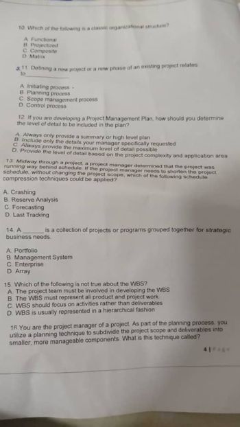 10 Which of the following is a classic organizational structure?
A Functional
B Projectized
C Composite
D Matrix
11 Defining a new project or a new phase of an existing project relates
to
A Initiating process.
B. Planning process
C Scope management process
D. Control process
12 If you are developing a Project Management Plan, how should you determine
the level of detail to be included in the plan?
A Always only provide a summary or high level plan
B Include only the details your manager specifically requested
C Always provide the maximum level of detail possible
D. Provide the level of detail based on the project complexity and application area
13 Midway through a project, a project manager determined that the project was
running way behind schedule. If the project manager needs to shorten the project
schedule, without changing the project scope, which of the following schedule
compression techniques could be applied?
A. Crashing
B. Reserve Analysis
C. Forecasting
D. Last Tracking
14. A
business needs.
is a collection of projects or programs grouped together for strategic
A Portfolio
B Management System
C. Enterprise
D. Array
15 Which of the following is not true about the WBS?
A. The project team must be involved in developing the WBS
B. The WBS must represent all product and project work
C. WBS should focus on activities rather than deliverables
D. WBS is usually represented in a hierarchical fashion
16. You are the project manager of a project. As part of the planning process, you
utilize a planning technique to subdivide the project scope and deliverables into
smaller, more manageable components. What is this technique called?
41