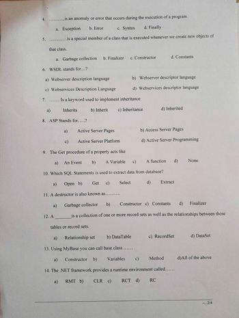 4.
5.
........is an anomaly or error that occurs during the execution of a program
a. Exception b. Error
c. Syntax
d. Finally
is a special member of a class that is executed whenever we create new objects of
that class.
6. WSDL stands for...?
a)
a. Garbage collection
a) Webserver description language
c) Webservices Description Language
7. ....... Is a keyword used to implement inheritance
b) Inherit c) Inheritance
8. ASP Stands for.....?
a)
Inherits
a)
12. A
a)
c)
b. Finalizer
Active Server Pages
Active Server Platform
9. The Get procedure of a property acts like
a) An Event
b)
c)
10. Which SQL Statements is used to extract data from database?
Open b)
c)
11. A destructor is also known as..........
Get
tables or record sets.
c. Constructor
A Variable
b) Webserver descriptor language
d) Webservices descriptor language
Select
b) Access Server Pages
d) Active Server Programming
d) Inherited
A function
d)
d. Constants
d)
Extract
RC
Garbage collector
b)
d)
Constructor c) Constants
is a collection of one or more record sets as well as the relationships between those
Relationship set
a)
b) DataTable
13. Using MyBase you can call base class ......
a)
Constructor b)
Variables c)
14. The .NET framework provides a runtime environment called......
a)
RMT b)
CLR c)
RCT d)
c) RecordSet
Method
None
Finalizer
d) DataSet
d)All of the above
-...2/4