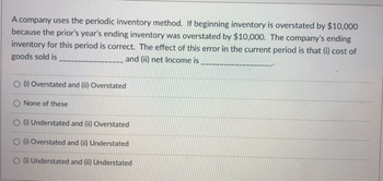 A company uses the periodic inventory method. If beginning inventory is overstated by $10,000
because the prior's year's ending inventory was overstated by $10,000. The company's ending
inventory for this period is correct. The effect of this error in the current period is that (i) cost of
goods sold is
and (ii) net Income is
O (i) Overstated and (ii) Overstated
O None of these
O (i) Understated and (ii) Overstated
O (i) Overstated and (ii) Understated
O(i) Understated and (ii) Understated