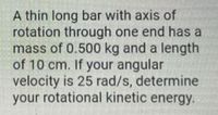 A thin long bar with axis of
rotation through one end has a
mass of 0.500 kg and a length
of 10 cm. If your angular
velocity is 25 rad/s, determine
your rotational kinetic energy.