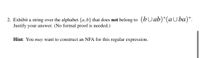 2. Exhibit a string over the alphabet {a,b} that does not belong to (bUab)*(a Uba)*.
Justify your answer. (No formal proof is needed.)
Hint: You may want to construct an NFA for this regular expression.
