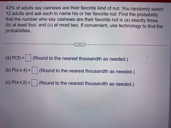 43% of adults say cashews are their favorite kind of nut. You randomly select
12 adults and ask each to name his or her favorite nut. Find the probability
that the number who say cashews are their favorite nut is (a) exactly three,
(b) at least four, and (c) at most two. If convenient, use technology to find the
probabilities.
(a) P(3) =
(b) P(x ≥ 4) =
(c) P(x≤2)=
(Round to the nearest thousandth as needed.)
(Round to the nearest thousandth as needed.)
(Round to the nearest thousandth as needed.)