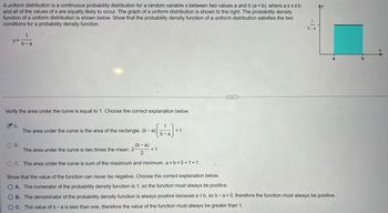 A uniform distribution is a continuous probability distribution for a random variable x between two values a and b (a <b), where a ≤x≤b
and all of the values of x are equally likely to occur. The graph of a uniform distribution is shown to the right. The probability density
function of a uniform distribution is shown below. Show that the probability density function of a uniform distribution satisfies the two
conditions for a probability density function.
y =
Verify the area under the curve is equal to 1. Choose the correct explanation below.
A.
1
b-a
O B.
The area under the curve is the area of the rectangle. (b-a)
(b-a)
2
OC. The area under the curve is sum of the maximum and minimum. a+b=0+1=1
The area
the curve
times the mean. 2-
(b-a)=
= 1
= 1
1.
b-a
Show that the value of the function can never be negative. Choose the correct explanation below.
O A. The numerator of the probability density function is 1, so the function must always be positive.
OB. The denominator of the probability density function is always positive because a <b, so b-a>0, therefore the function must always be positive.
OC. The value of b - a is less than one, therefore the value of the function must always be greater than 1.