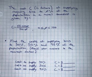 The cost C (in dollars)
recycling bins
population in
given by:
C= 25,000P
100-P
Find the costs of supplying
to 30%, 50% and
१०
population. (Round your answers
nearest dollar.)
C = $₁
Cost to supply 30%
cost to supply 50%
C = $
Cost to supply 90%
C = $
of supplying
of the
township
is
to po/. of
P
rural
a
١٥٠ ، ص ك ٥
bins
96.7. of the
to the