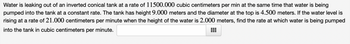 ### Problem Description

Water is leaking out of an inverted conical tank at a rate of 11,500.000 cubic centimeters per minute at the same time that water is being pumped into the tank at a constant rate. The tank has a height of 9.000 meters and the diameter at the top is 4.500 meters. If the water level is rising at a rate of 21.000 centimeters per minute when the height of the water is 2.000 meters, find the rate at which water is being pumped into the tank in cubic centimeters per minute.

### Explanation

To solve this problem, we need to use the concept of related rates in calculus. Let's break this down step-by-step:

1. **Convert Units:** 
   - Height of the tank: \(9.000\) meters = \(900.000\) centimeters
   - Diameter of the tank: \(4.500\) meters = \(450.000\) centimeters
   - Height of the water: \(2.000\) meters = \(200.000\) centimeters
   - Rate at which the water level is rising: \(21.000\) centimeters per minute

2. **Formulas and Relationships:** 
   - Volume of a cone: 
     \[ V = \frac{1}{3} \pi r^2 h \]
   - Given the linear relationships due to similar triangles in the tank:
     \[ \frac{r}{h} = \frac{225}{900} = \frac{1}{4} \]
   - Simplifying, \( r = \frac{h}{4} \)

3. **Substitute r into the Volume Formula:**
   \[ V = \frac{1}{3} \pi \left(\frac{h}{4}\right)^2 h = \frac{\pi h^3}{48} \]

4. **Differentiate with respect to time:**
   \[ \frac{dV}{dt} = \frac{\pi}{48} \cdot 3h^2 \cdot \frac{dh}{dt} = \frac{\pi h^2}{16} \cdot \frac{dh}{dt} \]

5. **Substitute Given Values:**
   - At the height of \( 200.000 \) cm:
     \[ h = 200 \]
   - Rate of water level