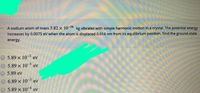 A sodium atom of mass 3.82 x 10-20 kg vibrates with simple harmonic motion in a crystal. The potential energy
increases by 0.0075 eV when the atom is displaced 0.014 nm from its equilibrium position. Find the ground-state
energy.
5.89 x 10-2 ev
5.89 x 103 ev
5.89 eV
6.89 x 10-3 ev
5.89 x 10-4 ev
