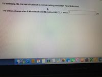 For antimony, Sb, the heat of fusion at its normal melting point of 631 °C is 19.6 kJ/mol.
The entropy change when 2.36 moles of solid Sb melts at 631 °C, 1 atm is
1
J/K.
FER
7
MacBook Pro
