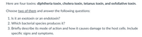 Here are four toxins: diphtheria toxin, cholera toxin, tetanus toxin, and exfoliative toxin.
Choose two of them and answer the following questions:
1. Is it an exotoxin or an endotoxin?
2. Which bacterial species produces it?
3. Briefly describe its mode of action and how it causes damage to the host cells. Include
specific signs and symptoms.
