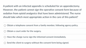 A patient with an infected appendix is scheduled for an appendectomy.
However, the patient cannot sign the operative consent form because of
sedation from opioid analgesics that have been administered. The nurse
should take which most appropriate action in the care of this patient?
Obtain a telephone consent from a family member, following agency policy.
Obtain a court order for the surgery.
Have the charge nurse sign the informed consent immediately.
Send the client to surgery without the consent form being signed.