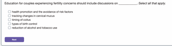 Education for couples experiencing fertility concerns should include discussions on
O health promotion and the avoidance of risk factors
O tracking changes in cervical mucus
O timing of coitus
types of birth control
O reduction of alcohol and tobacco use
Next
Select all that apply.