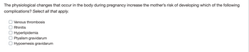 The physiological changes that occur in the body during pregnancy increase the mother's risk of developing which of the following
complications? Select all that apply.
O Venous thrombosis
Rhinitis
O Hyperlipidemia
OPtyalism gravidarum
O Hypoemesis gravidarum